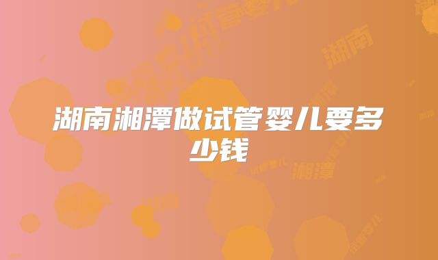 湖南湘潭做试管婴儿要多少钱