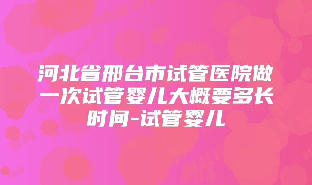 河北省邢台市试管医院做一次试管婴儿大概要多长时间-试管婴儿