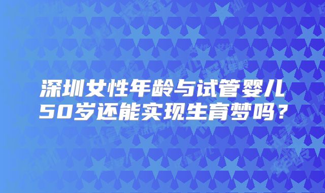 深圳女性年龄与试管婴儿50岁还能实现生育梦吗?