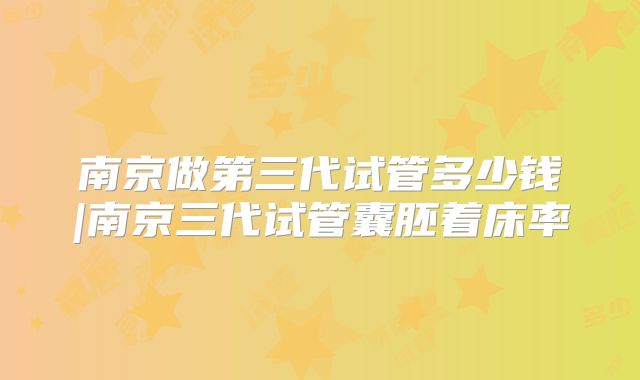 南京做第三代试管多少钱|南京三代试管囊胚着床率