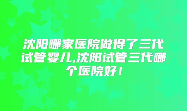 沈阳哪家医院做得了三代试管婴儿,沈阳试管三代哪个医院好！
