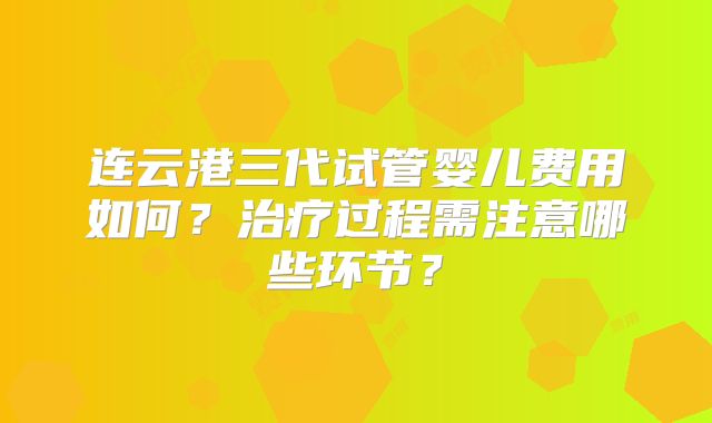 连云港三代试管婴儿费用如何？治疗过程需注意哪些环节？