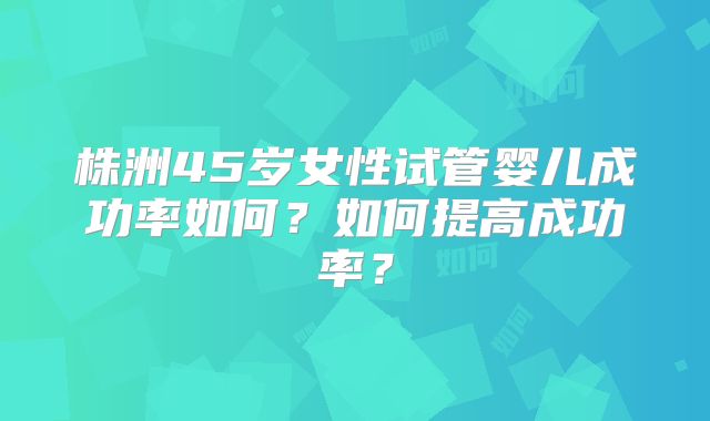 株洲45岁女性试管婴儿成功率如何？如何提高成功率？