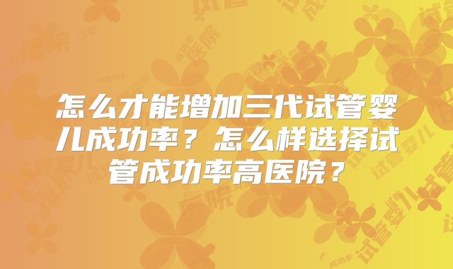怎么才能增加三代试管婴儿成功率？怎么样选择试管成功率高医院？