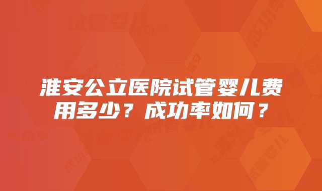 淮安公立医院试管婴儿费用多少？成功率如何？