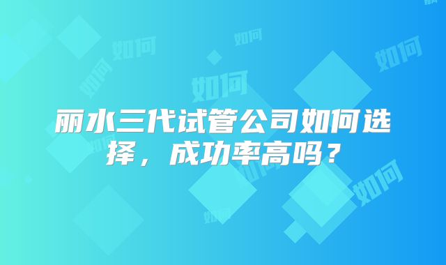 丽水三代试管公司如何选择，成功率高吗？