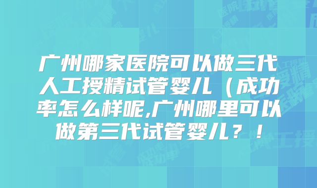 广州哪家医院可以做三代人工授精试管婴儿（成功率怎么样呢,广州哪里可以做第三代试管婴儿？！