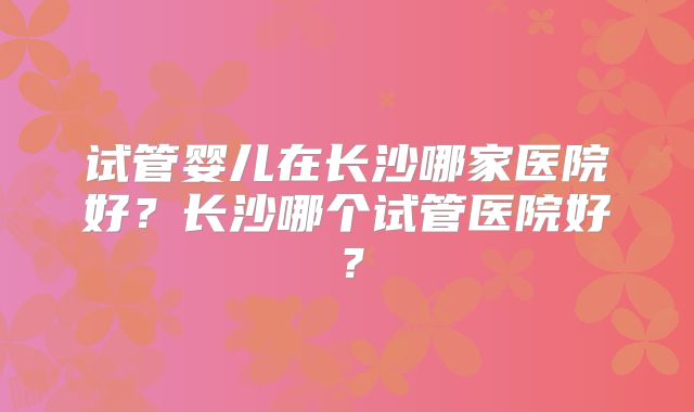 试管婴儿在长沙哪家医院好？长沙哪个试管医院好？
