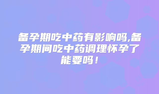 备孕期吃中药有影响吗,备孕期间吃中药调理怀孕了能要吗！