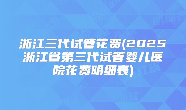 浙江三代试管花费(2025浙江省第三代试管婴儿医院花费明细表)