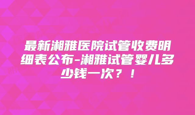 最新湘雅医院试管收费明细表公布-湘雅试管婴儿多少钱一次？！