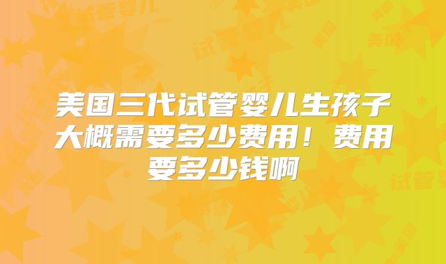 美国三代试管婴儿生孩子大概需要多少费用！费用要多少钱啊