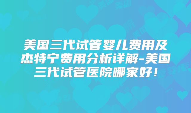 美国三代试管婴儿费用及杰特宁费用分析详解-美国三代试管医院哪家好！