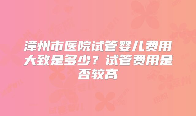 漳州市医院试管婴儿费用大致是多少？试管费用是否较高