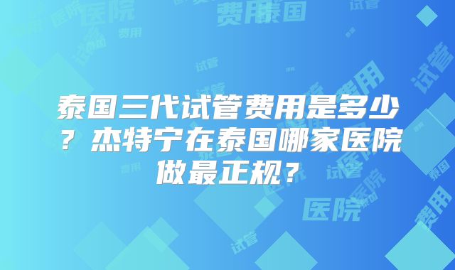 泰国三代试管费用是多少?杰特宁在泰国哪家医院做最正规?