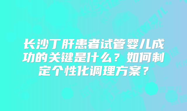 长沙丁肝患者试管婴儿成功的关键是什么？如何制定个性化调理方案？
