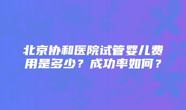 北京协和医院试管婴儿费用是多少？成功率如何？