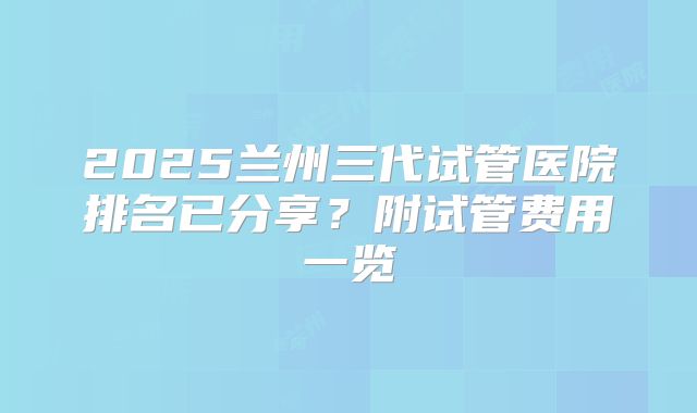 2025兰州三代试管医院排名已分享？附试管费用一览