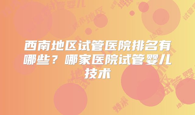 西南地区试管医院排名有哪些？哪家医院试管婴儿技术