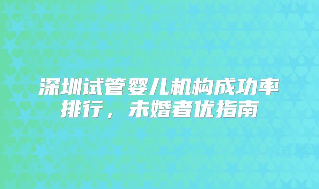 深圳试管婴儿机构成功率排行，未婚者优指南