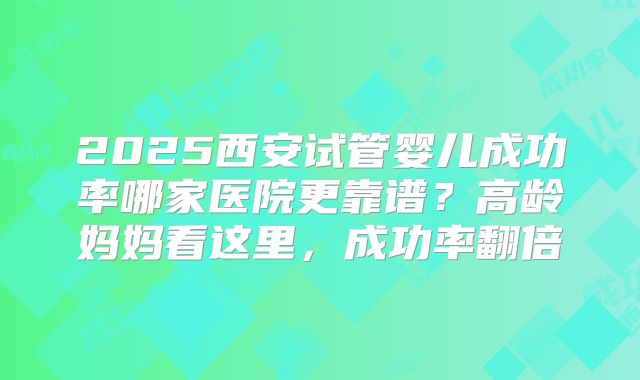 2025西安试管婴儿成功率哪家医院更靠谱？高龄妈妈看这里，成功率翻倍