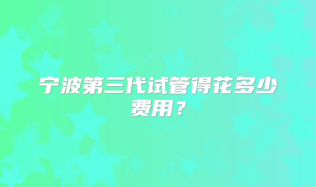 宁波第三代试管得花多少费用?