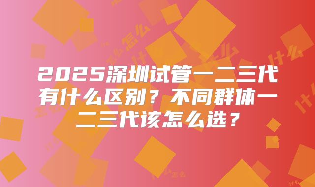 2025深圳试管一二三代有什么区别？不同群体一二三代该怎么选？