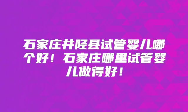 石家庄井陉县试管婴儿哪个好!石家庄哪里试管婴儿做得好!
