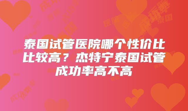 泰国试管医院哪个性价比比较高？杰特宁泰国试管成功率高不高