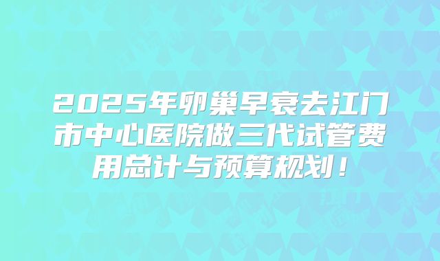 2025年卵巢早衰去江门市中心医院做三代试管费用总计与预算规划！