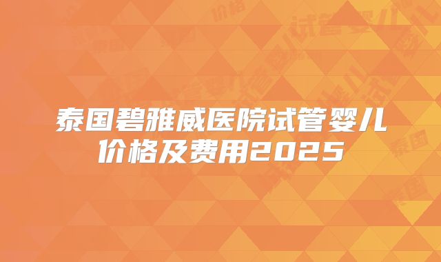 泰国碧雅威医院试管婴儿价格及费用2025
