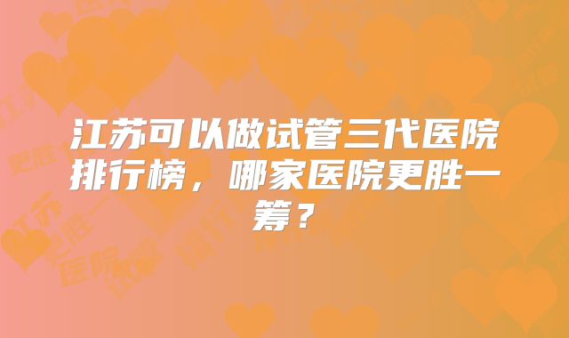 江苏可以做试管三代医院排行榜,哪家医院更胜一筹?