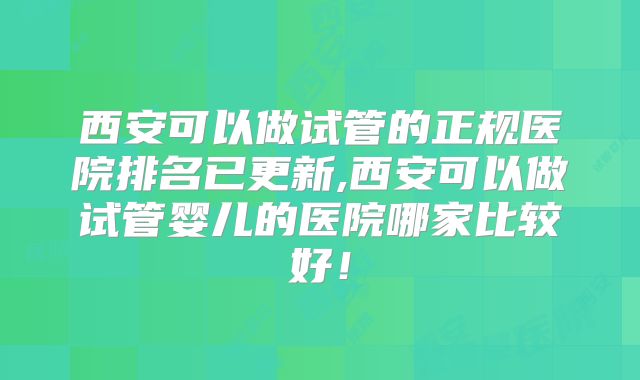 西安可以做试管的正规医院排名已更新,西安可以做试管婴儿的医院哪家比较好！