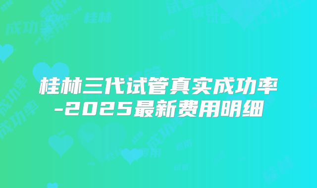 桂林三代试管真实成功率-2025最新费用明细