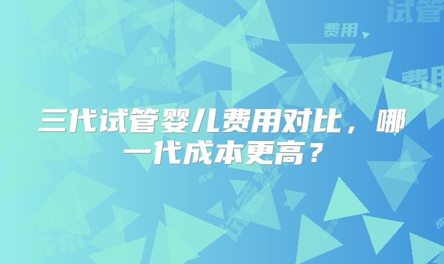 三代试管婴儿费用对比，哪一代成本更高？