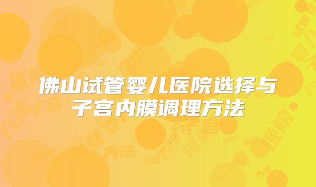 佛山试管婴儿医院选择与子宫内膜调理方法