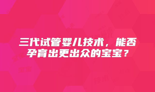 三代试管婴儿技术，能否孕育出更出众的宝宝？