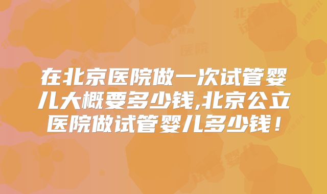 在北京医院做一次试管婴儿大概要多少钱,北京公立医院做试管婴儿多少钱！