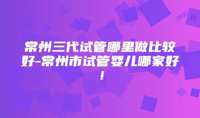 常州三代试管哪里做比较好-常州市试管婴儿哪家好！