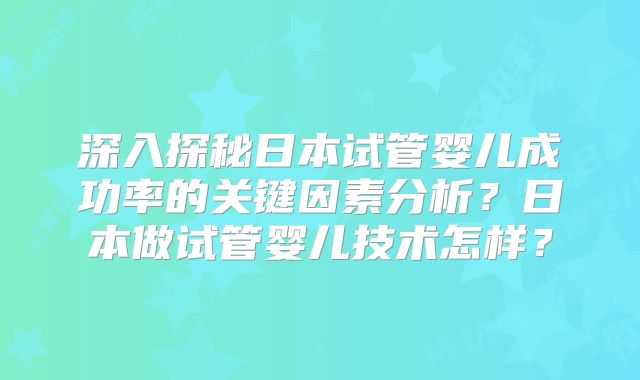 深入探秘日本试管婴儿成功率的关键因素分析?日本做试管婴儿技术怎样?