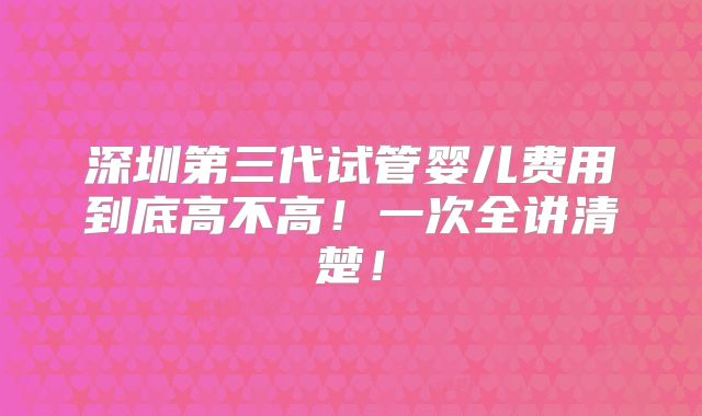 深圳第三代试管婴儿费用到底高不高!一次全讲清楚!