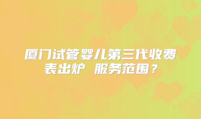厦门试管婴儿第三代收费表出炉 服务范围？