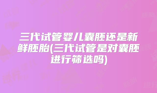 三代试管婴儿囊胚还是新鲜胚胎(三代试管是对囊胚进行筛选吗)