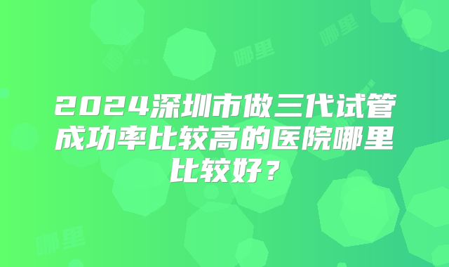 2024深圳市做三代试管成功率比较高的医院哪里比较好？