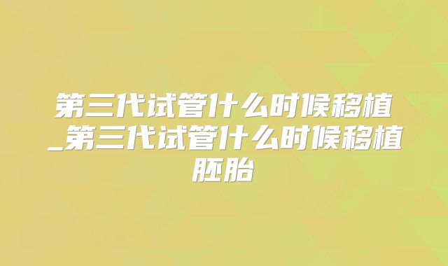 第三代试管什么时候移植_第三代试管什么时候移植胚胎