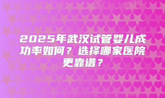 2025年武汉试管婴儿成功率如何？选择哪家医院更靠谱？