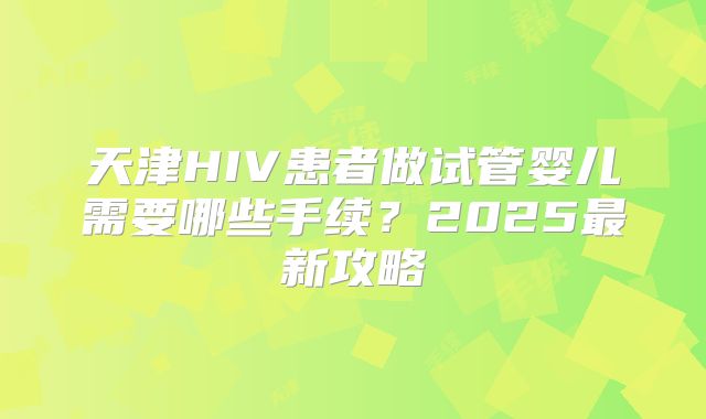 天津HIV患者做试管婴儿需要哪些手续？2025最新攻略