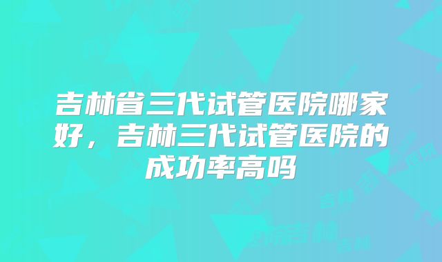 吉林省三代试管医院哪家好，吉林三代试管医院的成功率高吗