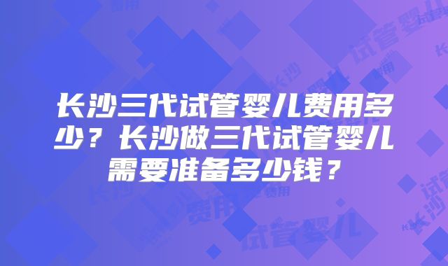 长沙三代试管婴儿费用多少？长沙做三代试管婴儿需要准备多少钱？