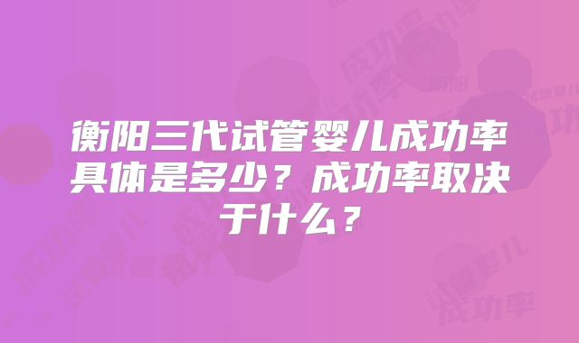 衡阳三代试管婴儿成功率具体是多少？成功率取决于什么？